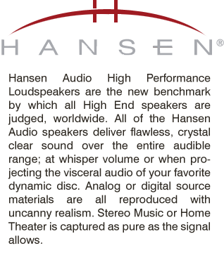 Hansen Audio High Performance Loudspeakers are the new benchmark by which all High End speakers are judged, worldwide. All of the Hansen Audio speakers deliver flawless, crystal clear sound over the entire audible range; at whisper volume or when projecting the visceral audio of your favorite dynamic disc. Analog or digital source materials are all reproduced with uncanny realism. Stereo Music or Home Theater is captured as pure as the signal allows.